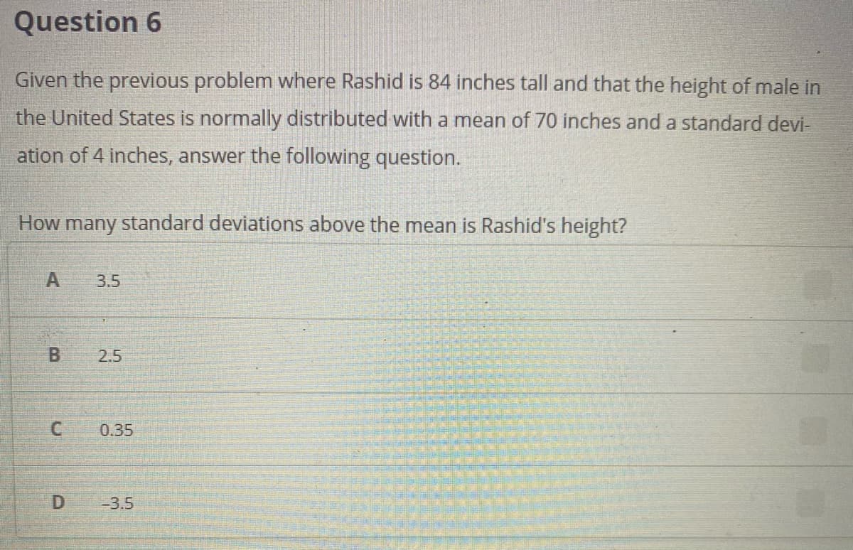 Question 6
Given the previous problem where Rashid is 84 inches tall and that the height of male in
the United States is normally distributed with a mean of 70 inches and a standard devi-
ation of 4 inches, answer the following question.
How many standard deviations above the mean is Rashid's height?
A
3.5
2.5
0.35
-3.5
B.
C.
