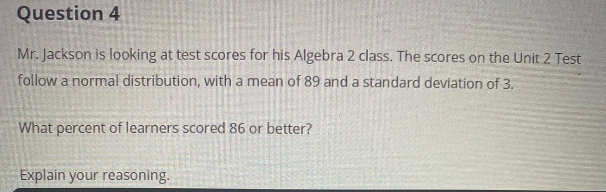 Question 4
Mr. Jackson is looking at test scores for his Algebra 2 class. The scores on the Unit 2 Test
follow a normal distribution, with a mean of 89 and a standard deviation of 3.
What percent of learners scored 86 or better?
Explain your reasoning.
