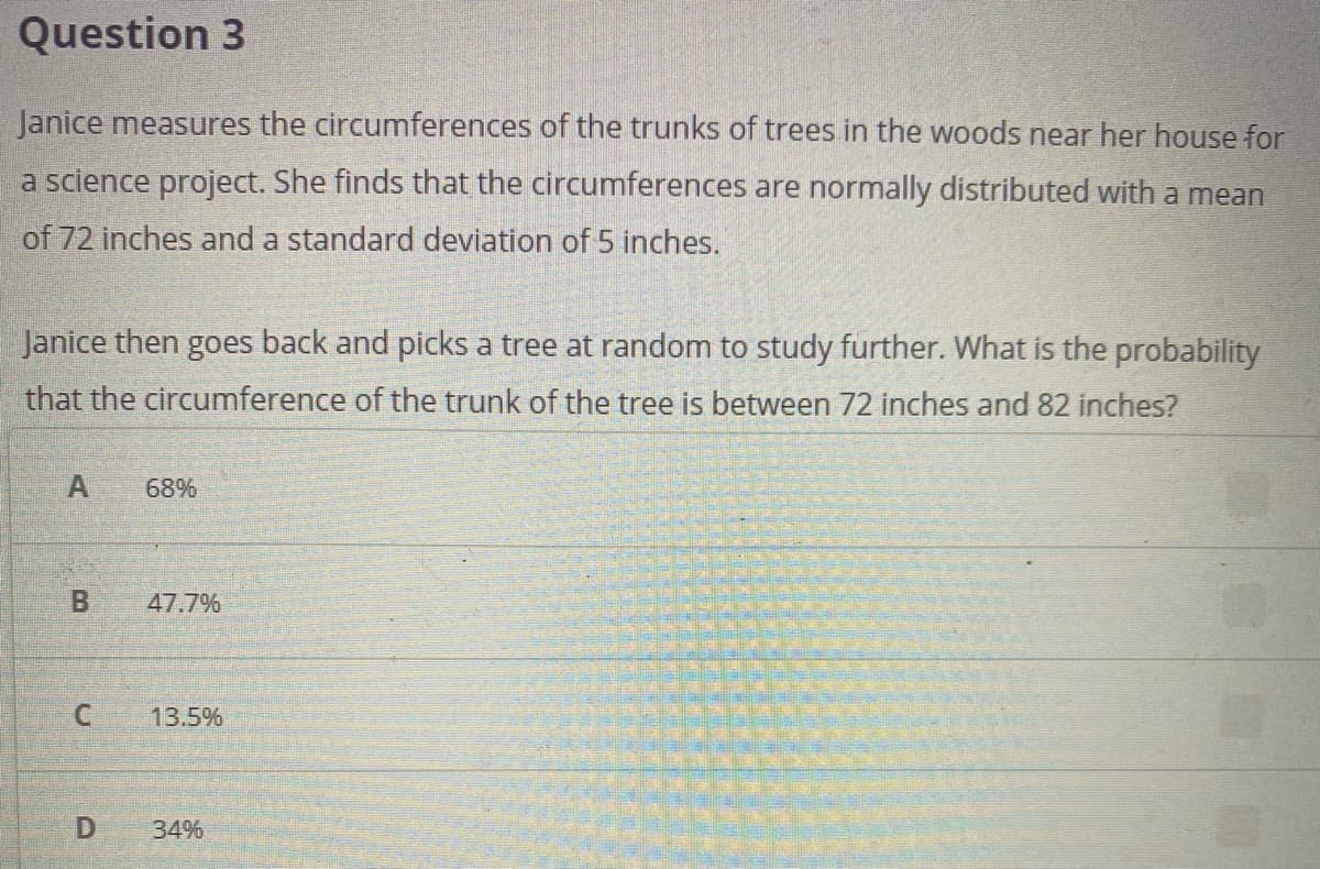 Question 3
Janice measures the circumferences of the trunks of trees in the woods near her house for
a science project. She finds that the circumferences are normally distributed with a mean
of 72 inches and a standard deviation of 5 inches.
Janice then goes back and picks a tree at random to study further. What is the probability
that the circumference of the trunk of the tree is between 72 inches and 82 inches?
68%
47.7%
C.
13.5%
34%
