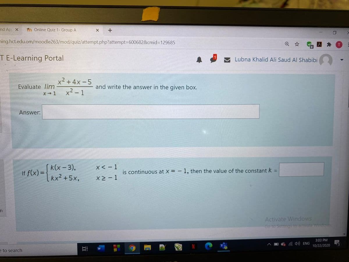 nd Apr x
fn Online Quiz 1- Group A
x +
ning.hct.edu.om/moodle263/mod/quiz/attempt.php?attempt36006828cmid%3D129685
TE-Learning Portal
A I V Lubna Khalid Ali Saud Al Shabibi
x² +4x-5
Evaluate lim
and write the answer in the given box.
x² - 1
x+ 1
Answer:
(k(x- 3),
Ixx²+5x,
X< - 1
If f(x) =
is continuous at X = – 1, then the value of the constant k =
X2- 1
Activate Windows
Go to Settings to activate Windows
3:03 PM
d) ENG
10/22/2020
e to search
近
