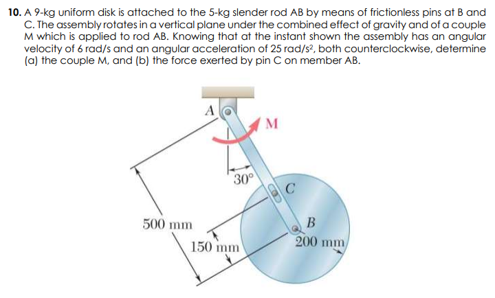 10. A 9-kg uniform disk is attached to the 5-kg slender rod AB by means of frictionless pins at B and
C. The assembly rotates in a vertical plane under the combined effect of gravity and of a couple
M which is applied to rod AB. Knowing that at the instant shown the assembly has an angular
velocity of 6 rad/s and an angular acceleration of 25 rad/s?, both counterclockwise, determine
(a) the couple M, and (b) the force exerted by pin C on member AB.
A
M
30°
500 mm
В
150 mm
200 mm

