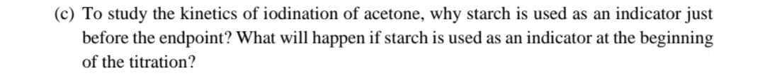 (c) To study the kinetics of iodination of acetone, why starch is used as an indicator just
before the endpoint? What will happen if starch is used as an indicator at the beginning
of the titration?