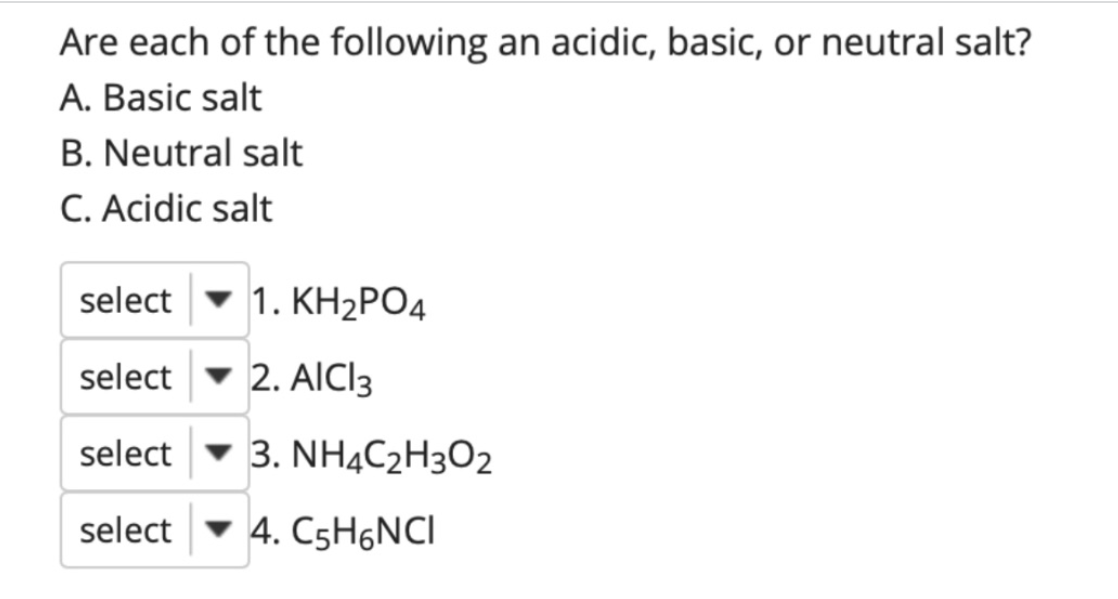 Are each of the following an acidic, basic, or neutral salt?
A. Basic salt
B. Neutral salt
C. Acidic salt
select
v 1. KH2PO4
select - 2. AICI3
select
v 3. NHẠC2H3O2
select
• 4. C5H6NCI
