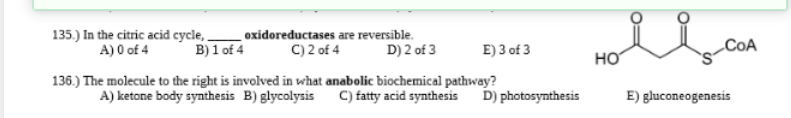 135.) In the citric acid cycle, oxidoreductases are reversible.
A) 0 of 4 B) 1 of 4 C) 2 of 4 D) 2 of 3
E) 3 of 3
136.) The molecule to the right is involved in what anabolic biochemical pathway?
A) ketone body synthesis B) glycolysis
C) fatty acid synthesis D) photosynthesis
Hoil-COA
НО
E) gluconeogenesis
