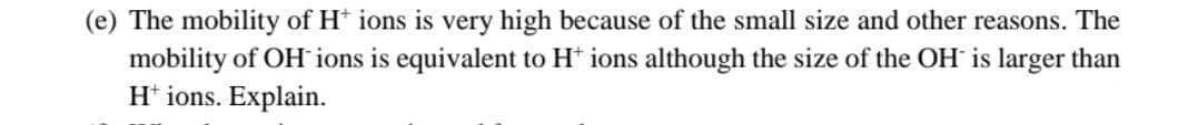 (e) The mobility of H+ ions is very high because of the small size and other reasons. The
mobility of OH ions is equivalent to H+ ions although the size of the OH is larger than
H+ ions. Explain.