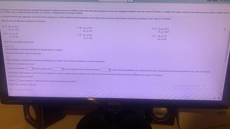 This Quiz 100 pis po
A managat a picza restaurhan changed the restaurants dvery process in n sffot to reducn the mean time betwen the order and completon of dellvery from the cument 25 minutes A smple of 36 ardets uting the nw delvery process ykds a mple mean a
22 Amiunen and a samule andard devlation ot E minutes. Complete parts ( tugh (d) below
thing the cical valun appach at the 0 05 levol of sigificance. In there eidene that the popdation mean duliery time has beon uduced below the presfous populaton men value of 25 minutes?
Satn the nl and stemativn hypaheten or this test
OA s4
Hy 224
OC M p2224
H, p<224
1, >26
OE H225
OD 25
OF H26
H, sah
What is the tet atoti fo thin et
(Tyee un ag mal Raund demal placnseded
What iwar the utcal vatusin fo th
TntegerMa dim Reund t dmel pleces a ded Use commas te spate you n needad
Ws the candusl te t t
inpe ett ntat i
Han the oticaltn
henhypehas and conclode thu he
Dng theha ach 0 sailanowthes idat hat the ppten maan daly t baen tted belant the preous popatin maan ake ul 25 minu
ce that e populatinn moan divery ime as been retucad belew he provous apiatnmoan walue al 25 mtes
What in he al t tt
Binemimgr al Rnd decmai pl tt
Whatts
Bena
TURICOL
