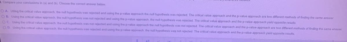 1. Compare your conclusions in (a) and (b) Choose the correct answer below
OA. Using the critical value approach, the null hypothesis was rejected and using the p-value approach the null hypothesis was rejected, The critical value approach and the p-value approach are two different methods of finding the same answer.
O B. Using the critical value approach the null hypothesis was not rejected and using the p-value approach, the null hypothesis was rejected. The critical value approach and the p-value approach yield opposite results.
OC Using the critical value approach, the null hypothesis was not rejected and using the p-value approach the null hypothesis was not rejected The critical value approach and the p-value approach are two different methods of finding the same answer.
OD. Using the critical value approach, the null hypothesis was rejected and using the p-value approach, the nul hypothesis was not rejected. The critical value approach and the p-value approach yield opposite results.
