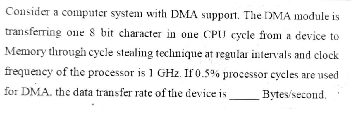 Consider a computer systenm with DMA support. The DMA module is
transferring one 8 bit character in one CPU cycle from a device to
Memory through cycle stealing technique at regular intervals and clock
frequency of the processor is 1 GHz. If 0.5% processor cycles are used
for DMA, the data transfer rate of the device is
Bytes/second.

