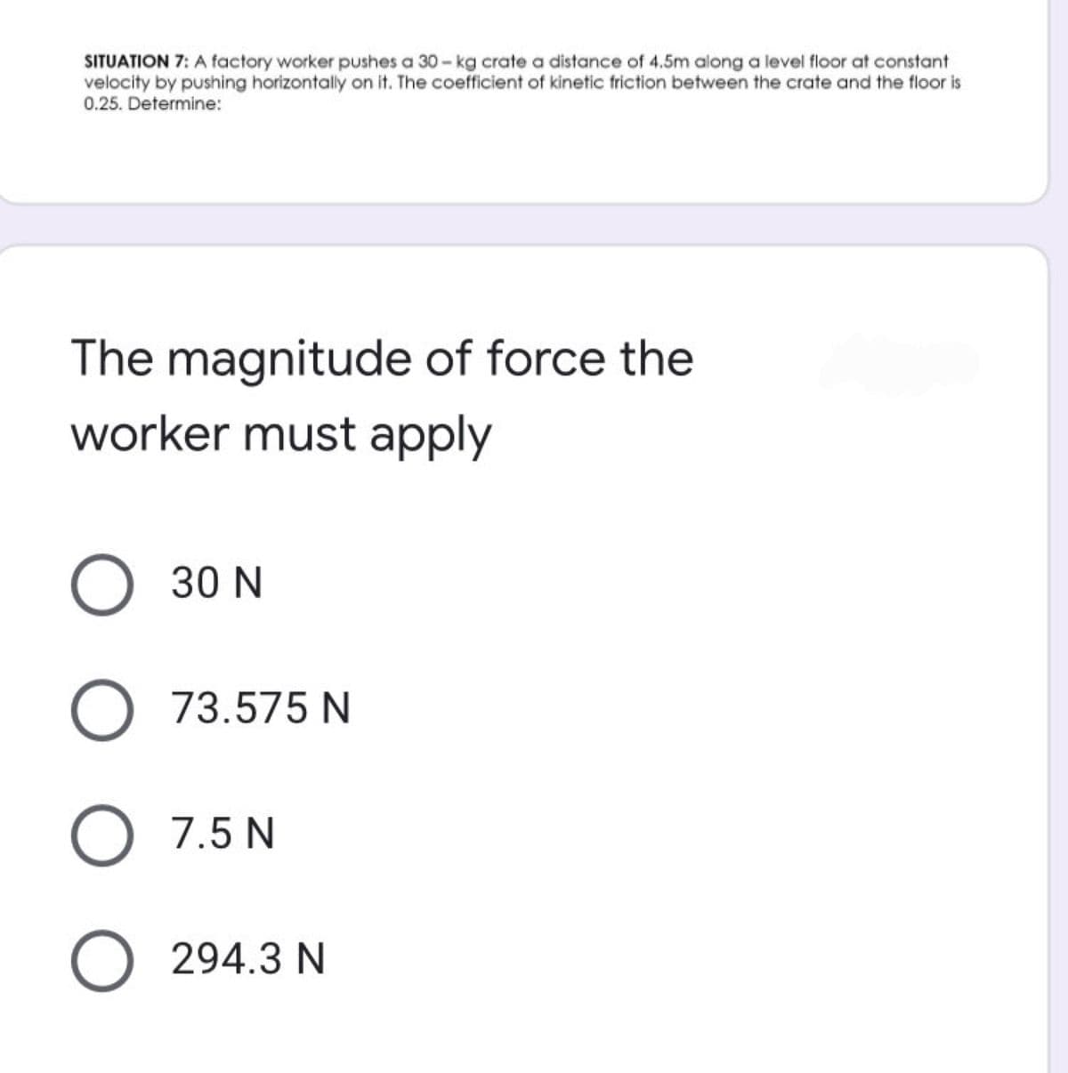 SITUATION 7: A factory worker pushes a 30-kg crate a distance of 4.5m along a level floor at constant
velocity by pushing horizontally on it. The coefficient of kinetic friction between the crate and the floor is
0.25. Determine:
The magnitude of force the
worker must apply
O 30 N
O 73.575 N
O 7.5 N
O 294.3 N
