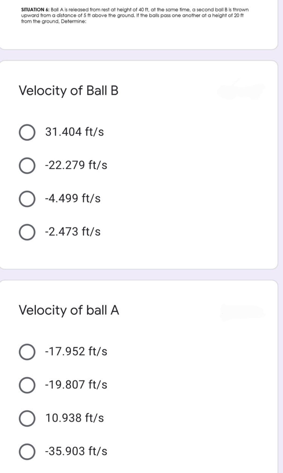 SITUATION 6: Ball A is released from rest at height of 40 ft, at the same time, a second ball B is thrown
upward from a distance of 5 ft above the ground. If the balls pass one another at a height of 20 ft
from the ground, Determine:
Velocity of BallI B
O 31.404 ft/s
-22.279 ft/s
O -4.499 ft/s
O -2.473 ft/s
Velocity of ballA
O - -17.952 ft/s
O
-19.807 ft/s
O 10.938 ft/s
O -35.903 ft/s
