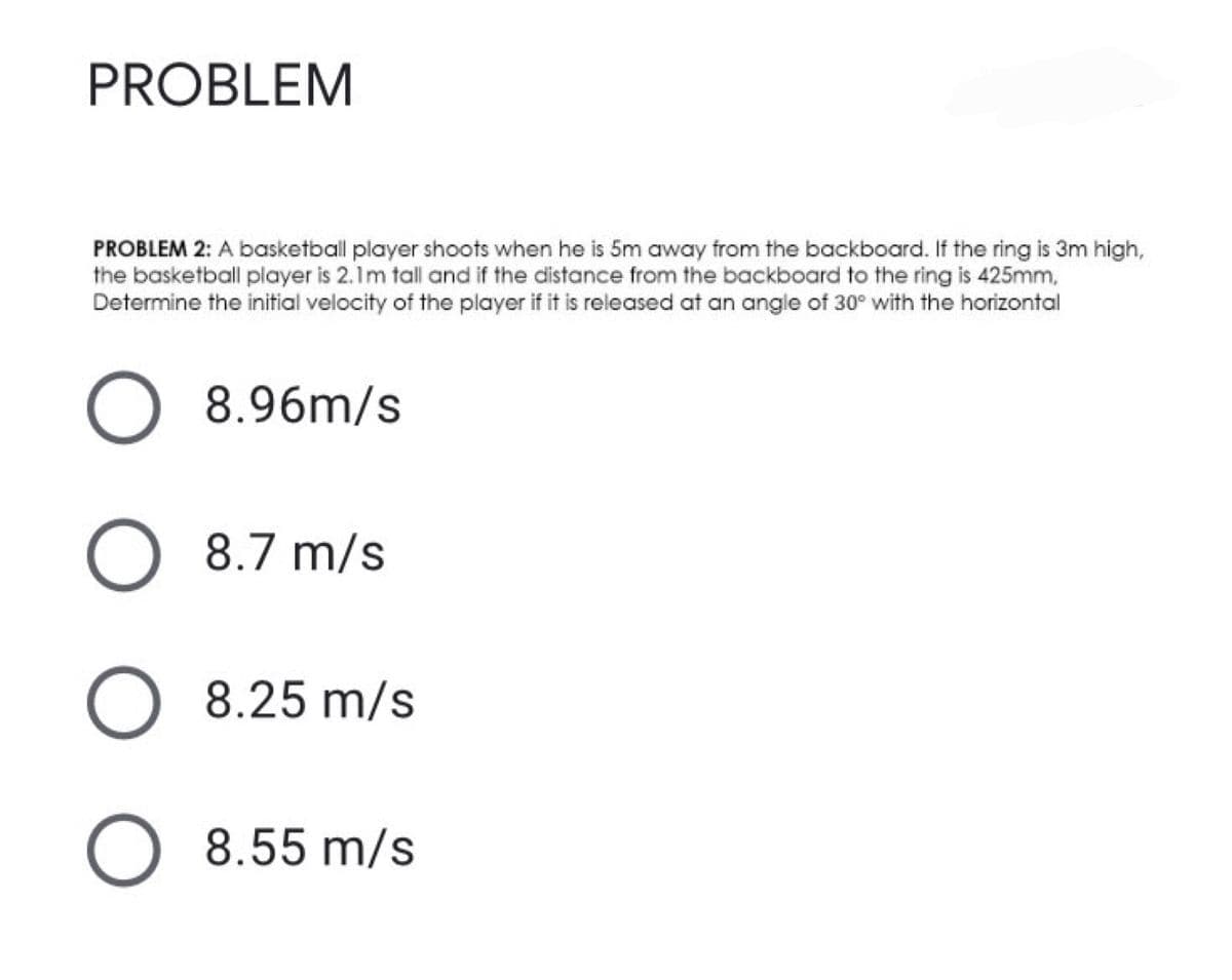 PROBLEM
PROBLEM 2: A basketball player shoots when he is 5m away from the backboard. If the ring is 3m high,
the basketball player is 2.1m tall and if the distance from the backboard to the ring is 425mm,
Determine the initial velocity of the player if it is released at an angle of 30° with the horizontal
8.96m/s
O 8.7 m/s
O 8.25 m/s
8.55 m/s
