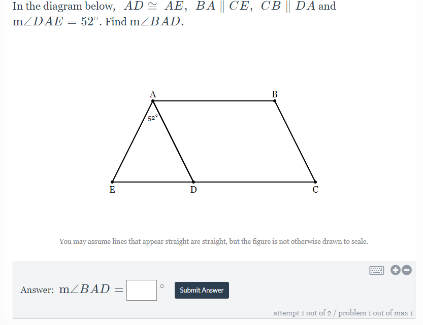 In the diagram below, AD = AE, BA || CE, CB || DA and
mZDAE = 52°. Find mZBAD.
A
В
520
E
D
You may assume lines that appear straight are straight, but the figure is not otherwise drawn to scale.
....
Answer: MZBAD =
Submit Answer
attempt 1 out of 2/ problem 1 out of max 1
