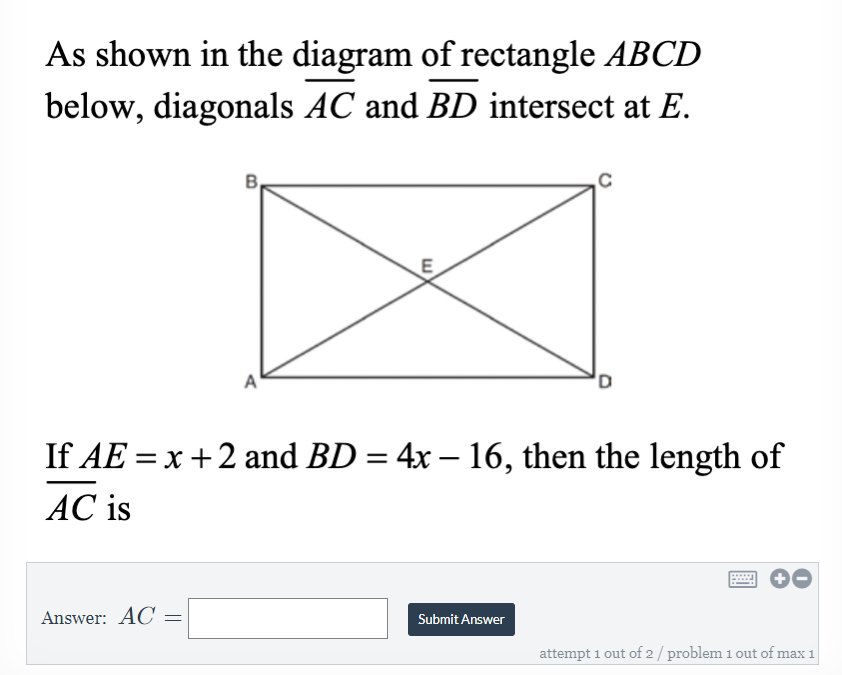 As shown in the diagram of rectangle ABCD
below, diagonals AC and BD intersect at E.
B,
If AE = x+2 and BD = 4x – 16, then the length of
%3D
|
AC is
Answer: AC
Submit Answer
attempt 1 out of 2/ problem 1 out of max 1
