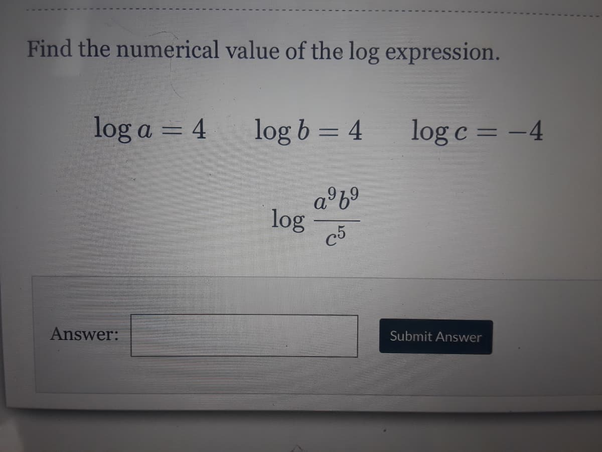 Find the numerical value of the log expression.
log a = 4
log b = 4
log c = -4
a°6°
log
c5
Answer:
Submit Answer
