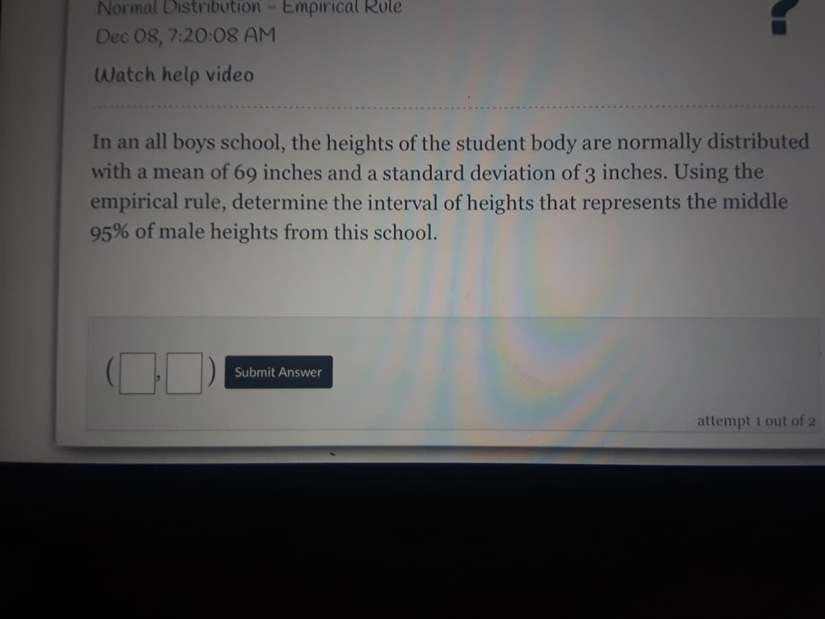 Normal Distribution- Empirical Role
Dec 08, 7:20:8 AM
Watch help video
In an all boys school, the heights of the student body are normally distributed
with a mean of 69 inches and a standard deviation of 3 inches. Using the
empirical rule, determine the interval of heights that represents the middle
95% of male heights from this school.
Submit Answer
attempt 1 out of 2
