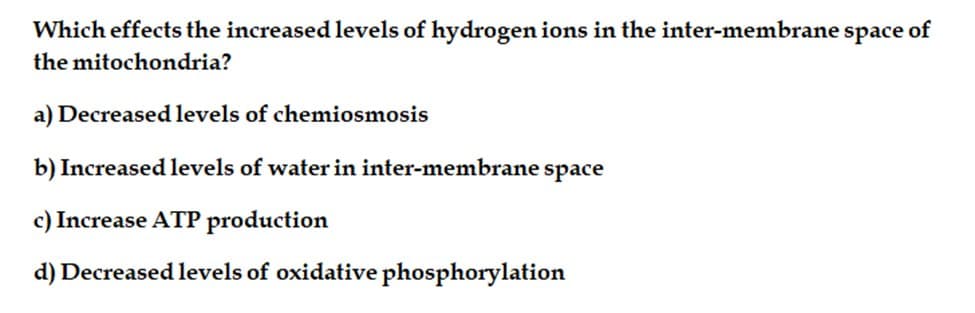Which effects the increased levels of hydrogen ions in the inter-membrane space of
the mitochondria?
a) Decreased levels of chemiosmosis
b) Increased levels of water in inter-membrane space
c) Increase ATP production
d) Decreased levels of oxidative phosphorylation