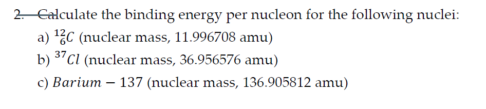 2. Calculate the binding energy per nucleon for the following nuclei:
a) ¹2C (nuclear mass, 11.996708 amu)
b) 37 Cl (nuclear mass, 36.956576 amu)
c) Barium 137 (nuclear mass, 136.905812 amu)