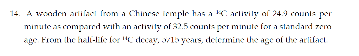 14. A wooden artifact from a Chinese temple has a ¹4C activity of 24.9 counts per
minute as compared with an activity of 32.5 counts per minute for a standard zero
age. From the half-life for ¹4C decay, 5715 years, determine the age of the artifact.