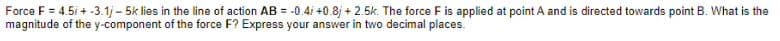 Force F = 4.5i + -3.1j - 5k lies in the line of action AB = -0.4i +0.8j + 2.5k. The force F is applied at point A and is directed towards point B. What is the
magnitude of the y-component of the force F? Express your answer in two decimal places.
