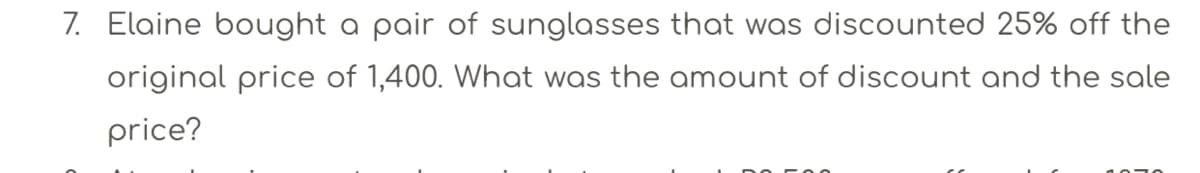 7. Elaine bought a pair of sunglasses that was discounted 25% off the
original price of 1,400. What was the amount of discount and the sale
price?
