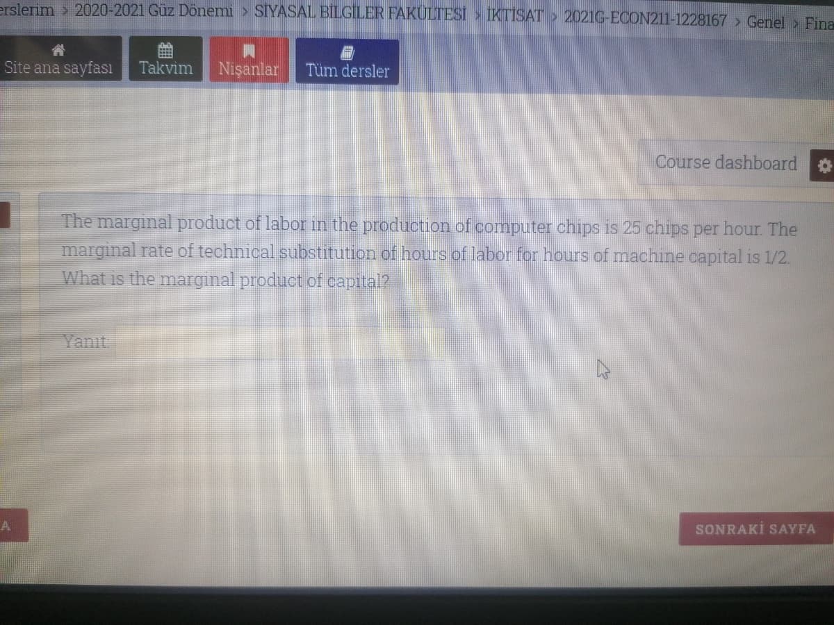 erslerim > 2020-2021 Güz Dönemi > SIYASAL BILGİLER FAKULTESİ > IKTISAT > 2021G-ECON211-1228167 > Genel > Fina
Site ana sayfası
Takvim
Nişanlar
Tüm dersler
Course dashboard
The marginal product of labor in the production of computer chips is 25 chips per hour The
marginal rate of technical substitution of hours of labor for hours of machine capital is 1/2.
What is the marginal product of capital?
Yanıt
A
SONRAKİ SAYFA
