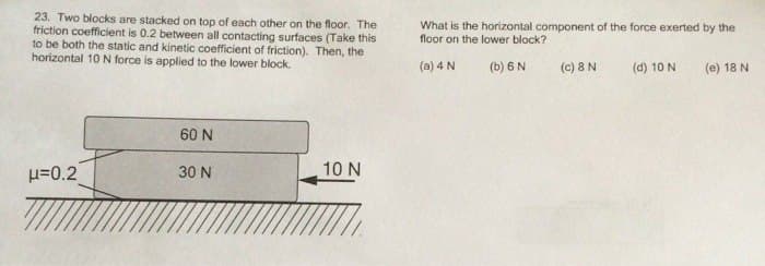 23. Two blocks are stacked on top of each other on the floor. The
friction coefficient is 0.2 between all contacting surfaces (Take this
to be both the static and kinetic coefficient of friction). Then, the
horizontal 10 N force is applied to the lower block.
μ=0.2
60 N
30 N
10 N
What is the horizontal component of the force exerted by the
floor on the lower block?
(a) 4 N
(b) 6 N
(c) 8 N
(d) 10 N
(e) 18 N