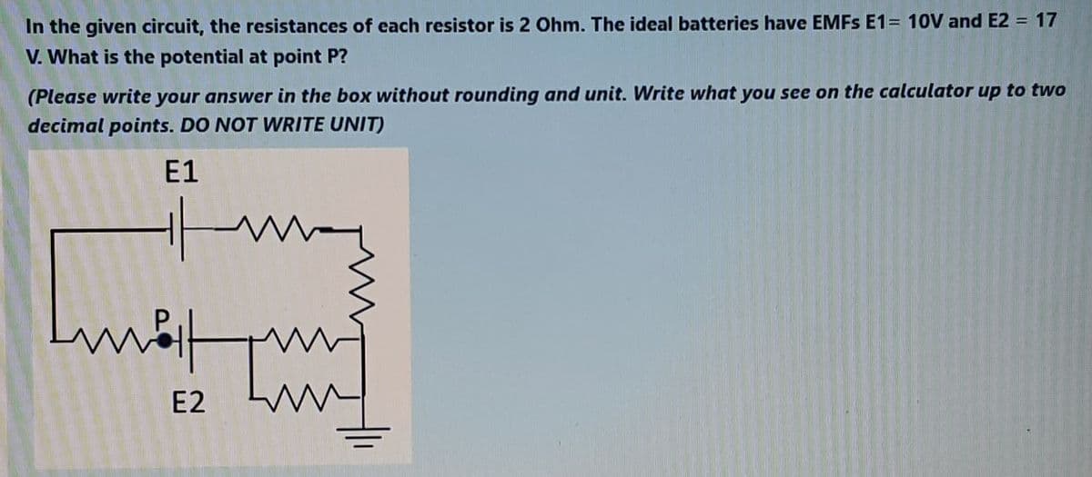 In the given circuit, the resistances of each resistor is 2 Ohm. The ideal batteries have EMFS E1= 10V and E2 = 17
V. What is the potential at point P?
(Please write your answer in the box without rounding and unit. Write what you see on the calculator up to two
decimal points. DO NOT WRITE UNIT)
E1
E2
