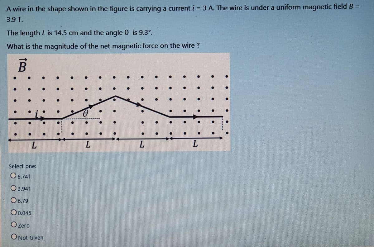 %3D
A wire in the shape shown in the figure is carrying a current i = 3 A. The wire is under a uniform magnetic field B =
%3D
3.9 T.
The length L is 14.5 cm and the angle 0 is 9.3°.
What is the magnitude of the net magnetic force on the wire ?
L.
L.
L.
L.
Select one:
O 6.741
O3.941
O 6.79
O0.045
O Zero
O Not Given
