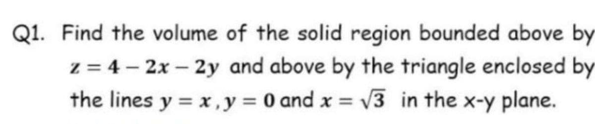 Q1. Find the volume of the solid region bounded above by
z = 4 – 2x – 2y and above by the triangle enclosed by
the lines y = x, y = 0 and x = v3 in the x-y plane.
