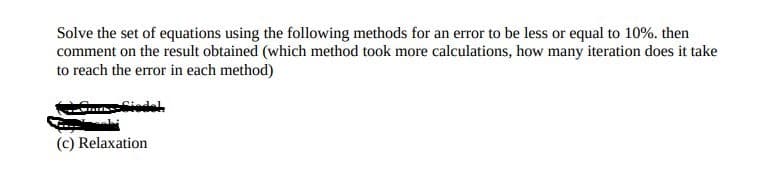 Solve the set of equations using the following methods for an error to be less or equal to 10%. then
comment on the result obtained (which method took more calculations, how many iteration does it take
to reach the error in each method)
(c) Relaxation
