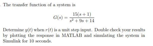 The transfer function of a system is
15(s + 1)
G(s)
s2 + 9s + 14
Determine y(t) when r(t) is a unit step input. Double check your results
by plotting the response in MATLAB and simulating the system in
Simulink for 10 seconds.
