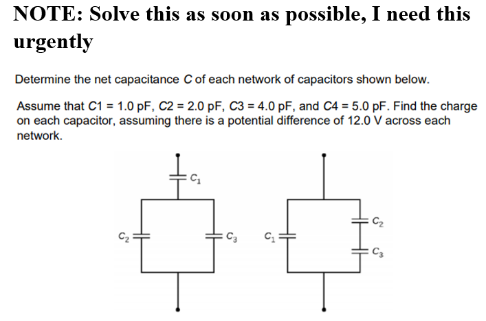 NOTE: Solve this as soon as possible, I need this
urgently
Determine the net capacitance C of each network of capacitors shown below.
Assume that C1 = 1.0 pF, C2 = 2.0 pF, C3 = 4.0 pF, and C4 = 5.0 pF. Find the charge
on each capacitor, assuming there is a potential difference of 12.0 V across each
network.
C2
C3
C3
