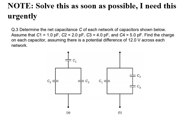 NOTE: Solve this as soon as possible, I need this
urgently
Q.3 Determine the net capacitance c of each network of capacitors shown below.
Assume that C1 = 1.0 pF, C2 = 2.0 pF, C3 = 4.0 pF, and C4 = 5.0 pF. Find the charge
on each capacitor, assuming there is a potential difference of 12.0 V across each
network.
C2
C2
C3
C3
(a)
(b)
