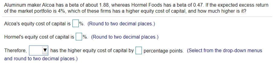 Aluminum maker Alcoa has a beta of about 1.88, whereas Hormel Foods has a beta of 0.47. If the expected excess return
of the market portfolio is 4%, which of these firms has a higher equity cost of capital, and how much higher is it?
Alcoa's equity cost of capital is
%. (Round to two decimal places.)
Hormel's equity cost of capital is
%. (Round to two decimal places.)
Therefore,
has the higher equity cost of capital by
percentage points. (Select from the drop-down menus
and round to two decimal places.)
