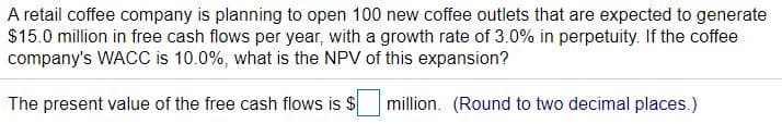 A retail coffee company is planning to open 100 new coffee outlets that are expected to generate
$15.0 million in free cash flows per year, with a growth rate of 3.0% in perpetuity. If the coffee
company's WACC is 10.0%, what is the NPV of this expansion?
The present value of the free cash flows is $
million. (Round to two decimal places.)
