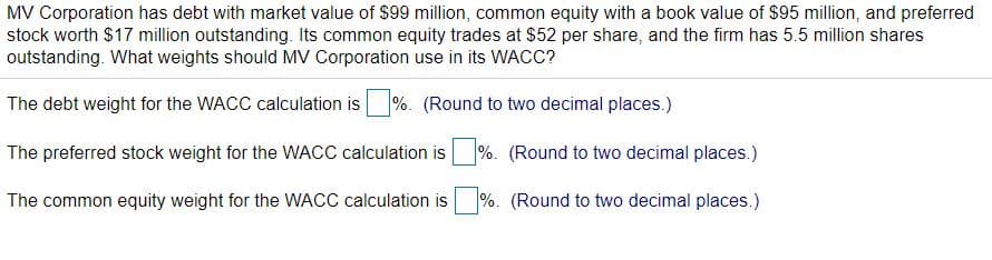 MV Corporation has debt with market value of $99 million, common equity with a book value of $95 million, and preferred
stock worth $17 million outstanding. Its common equity trades at $52 per share, and the firm has 5.5 million shares
outstanding. What weights should MV Corporation use in its WACC?
The debt weight for the WACC calculation is
%. (Round to two decimal places.)
The preferred stock weight for the WACC calculation is
%. (Round to two decimal places.)
The common equity weight for the WACC calculation is
%. (Round to two decimal places.)
