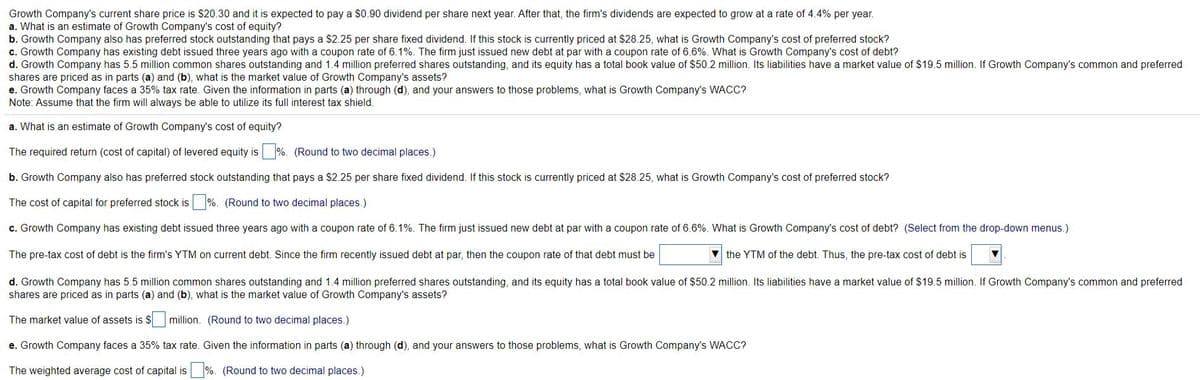 Growth Company's current share price is $20.30 and it is expected to pay a $0.90 dividend per share next year. After that, the firm's dividends are expected to grow at a rate of 4.4% per year.
a. What is an estimate of Growth Company's cost of equity?
b. Growth Company also has preferred stock outstanding that pays a $2.25 per share fixed dividend. If this stock is currently priced at $28.25, what is Growth Company's cost of preferred stock?
c. Growth Company has existing debt issued three years ago with a coupon rate of 6.1%. The firm just issued new debt at par with a coupon rate of 6.6%. What is Growth Company's cost of debt?
d. Growth Company has 5.5 million common shares outstanding and 1.4 million preferred shares outstanding, and its equity has a total book value of $50.2 million. Its liabilities have a market value of $19.5 million. If Growth Company's common and preferred
shares are priced as in parts (a) and (b), what is the market value of Growth Company's assets?
e. Growth Company faces a 35% tax rate. Given the information in parts (a) through (d), and your answers to those problems, what is Growth Company's WACC?
Note: Assume that the firm will always be able to utilize its full interest tax shield.
a. What is an estimate of Growth Company's cost of equity?
The required return (cost of capital) of levered equity is %. (Round to two decimal places.)
b. Growth Company also has preferred stock outstanding that pays a $2.25 per share fixed dividend. If this stock is currently priced at $28.25, what is Growth Company's cost of preferred stock?
The cost of capital for preferred stock is %. (Round to two decimal places.)
c. Growth Company has existing debt issued three years ago with a coupon rate of 6.1%. The firm just issued new debt at par with a coupon rate of 6.6%. What is Growth Company's cost of debt? (Select from the drop-down menus.)
The pre-tax cost of debt is the firm's YTM on current debt. Since the firm recently issued debt at par, then the coupon rate of that debt must be
V the YTM of the debt. Thus, the pre-tax cost of debt is
d. Growth Company has 5.5 million common shares outstanding and 1.4 million preferred shares outstanding, and its equity has a total book value of $50.2 million. Its liabilities have a market value of $19.5 million. If Growth Company's common and preferred
shares are priced as in parts (a) and (b), what is the market value of Growth Company's assets?
The market value of assets is $
million. (Round to two decimal places.)
e. Growth Company faces a 35% tax rate. Given the information in parts (a) through (d), and your answers to those problems, what is Growth Company's WACC?
The weighted average cost of capital is %. (Round to two decimal places.)
