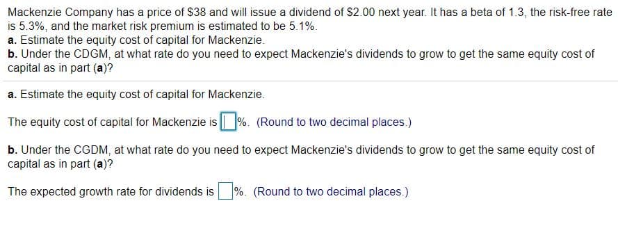 Mackenzie Company has a price of $38 and will issue a dividend of $2.00 next year. It has a beta of 1.3, the risk-free rate
is 5.3%, and the market risk premium is estimated to be 5.1%.
a. Estimate the equity cost of capital for Mackenzie.
b. Under the CDGM, at what rate do you need to expect Mackenzie's dividends to grow to get the same equity cost of
capital as in part (a)?
a. Estimate the equity cost of capital for Mackenzie.
The equity cost of capital for Mackenzie is %. (Round to two decimal places.)
b. Under the CGDM, at what rate do you need to expect Mackenzie's dividends to grow to get the same equity cost of
capital as in part (a)?
The expected growth rate for dividends is
%. (Round to two decimal places.)
