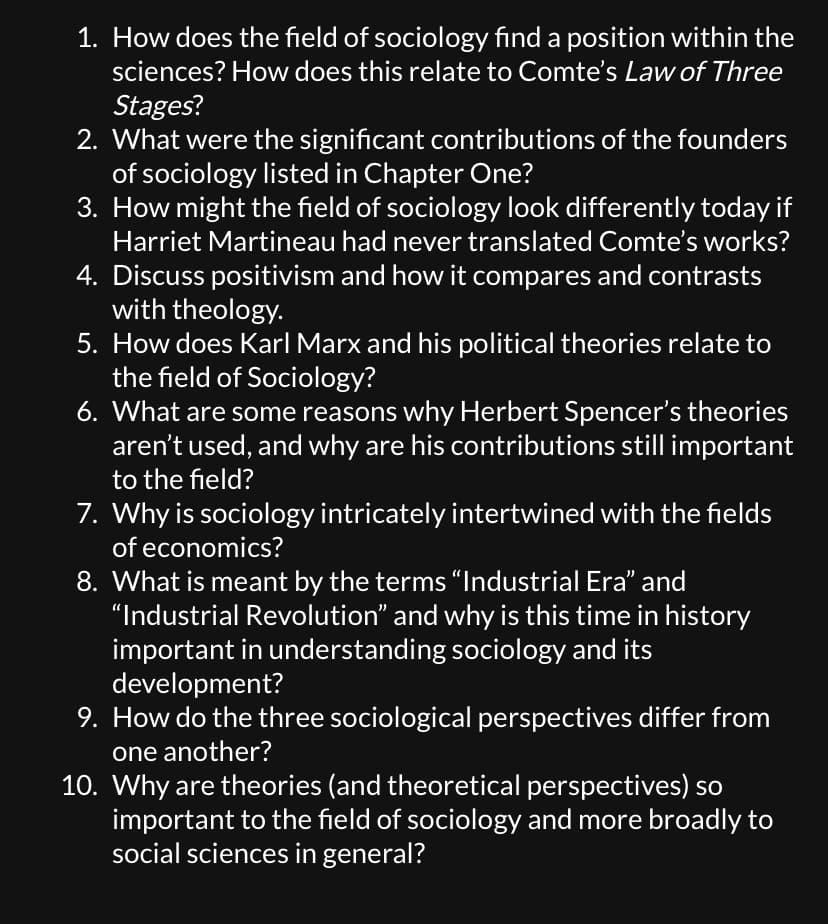 1. How does the field of sociology find a position within the
sciences? How does this relate to Comte's Law of Three
Stages?
2. What were the significant contributions of the founders
of sociology listed in Chapter One?
3. How might the field of sociology look differently today if
Harriet Martineau had never translated Comte's works?
4. Discuss positivism and how it compares and contrasts
with theology.
5. How does Karl Marx and his political theories relate to
the field of Sociology?
6. What are some reasons why Herbert Spencer's theories
aren't used, and why are his contributions still important
to the field?
7. Why is sociology intricately intertwined with the fields
of economics?
8. What is meant by the terms “Industrial Era” and
"Industrial Revolution" and why is this time in history
important in understanding sociology and its
development?
9. How do the three sociological perspectives differ from
one another?
10. Why are theories (and theoretical perspectives) so
important to the field of sociology and more broadly to
social sciences in general?