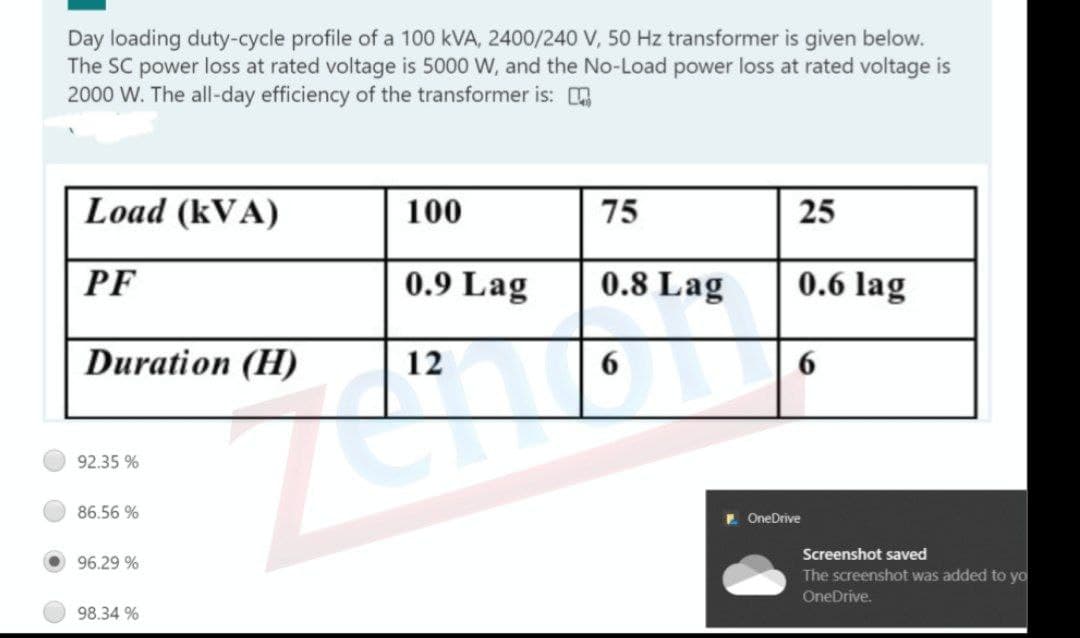 Day loading duty-cycle profile of a 100 kVA, 2400/240 V, 50 Hz transformer is given below.
The SC power loss at rated voltage is 5000 W, and the No-Load power loss at rated voltage is
2000 W. The all-day efficiency of the transformer is:
Load (kVA)
100
75
25
PF
0.9 Lag
0.8 Lag
0.6 lag
Duration (H)
12
6.
6.
92.35 %
86.56 %
E OneDrive
Screenshot saved
96.29 %
The screenshot was added to yoa
OneDrive.
98.34 %
