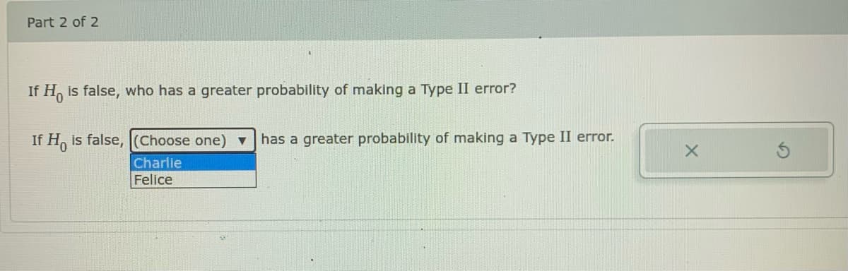 Part 2 of 2
If H, is false, who has a greater probability of making a Type II error?
If H, is false, (Choose one) has a greater probability of making a Type II error.
Charlie
Felice

