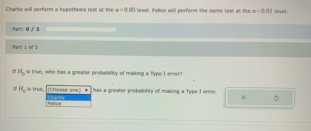Charlie will perform a hypothesis test at the a=0.05 level. Felice will perform the same test at the a=0.01 level.
Part: 0 / 2
Part 1 of 2
If H, is true, who has a greater probability of making a Type I error?
If H, is true, (Choose one) ▼
has a greater probability of making a Type I error.
Charlie
Felice
