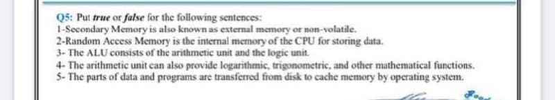 Q5: Put true or false for the following sentences:
1-Secondary Memory is also known as external memory or non-volatile.
2-Random Access Memory is the internal memory of the CPU for storing data.
3- The ALU consists of the arithmetic unit and the logic unit.
4- The arithmetic unit can also provide logarithmic, trigonometric, and other mathematical functions.
5- The parts of data and programs are transferred from disk to cache memory by operating system.
