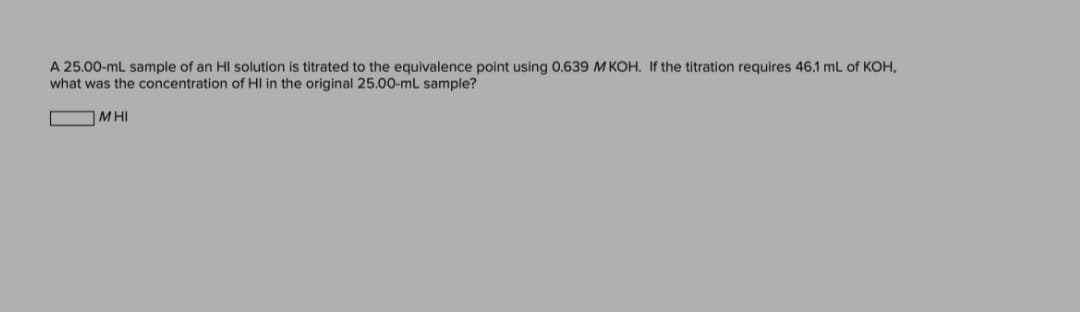 A 25.00-mL sample of an HI solution is titrated to the equivalence point using 0.639 M KOH. If the titration requires 46.1 mL of KOH,
what was the concentration of HI in the original 25.00-mL sample?
MHI
