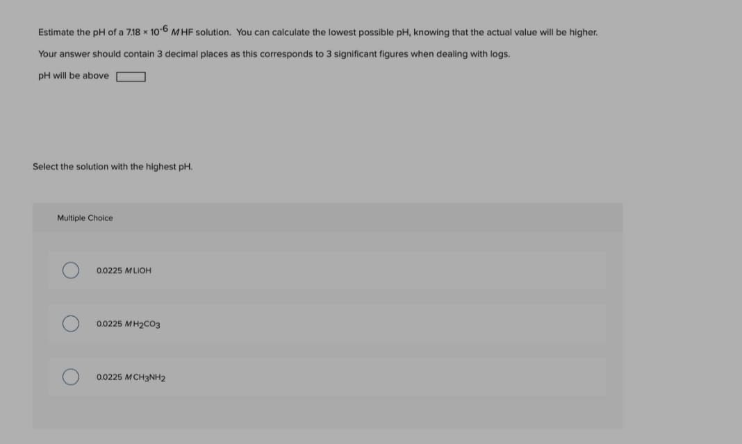 Estimate the pH of a 7.18 x 106 M HF solution. You can calculate the lowest possible pH, knowing that the actual value will be higher.
Your answer should contain 3 decimal places as this corresponds to 3 significant figures when dealing with logs.
pH will be above
Select the solution with the highest pH.
Multiple Choice
0.0225 MLIOH
0.0225 MH2CO3
0.0225 MCH3NH2

