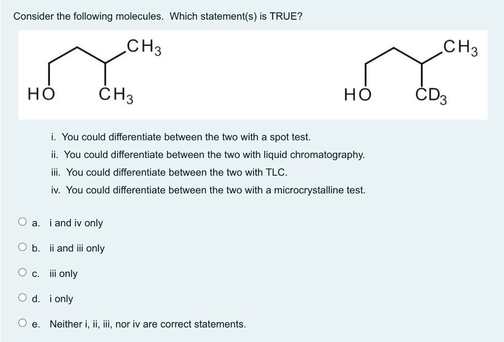 Consider the following molecules. Which statement(s) is TRUE?
CH3
CH3
но
ČH3
но
ČD3
i. You could differentiate between the two with a spot test.
ii. You could differentiate between the two with liquid chromatography.
iii. You could differentiate between the two with TLC.
iv. You could differentiate between the two with a microcrystalline test.
O a. i and iv only
O b. ii and iii only
O c. iii only
O d. i only
e. Neither i, ii, iii, nor iv are correct statements.
