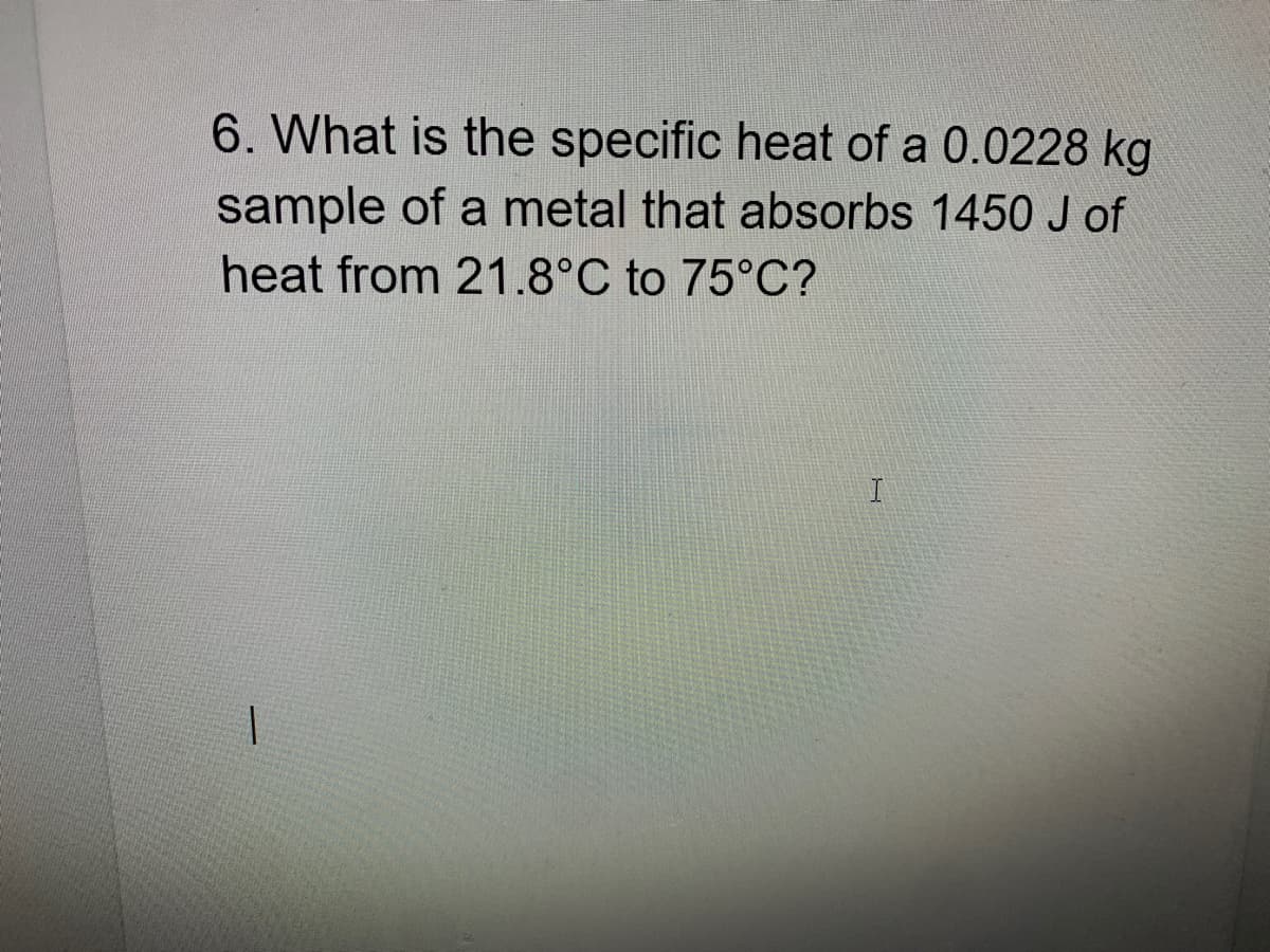 6. What is the specific heat of a 0.0228 kg
sample of a metal that absorbs 1450 J of
heat from 21.8°C to 75°C?
