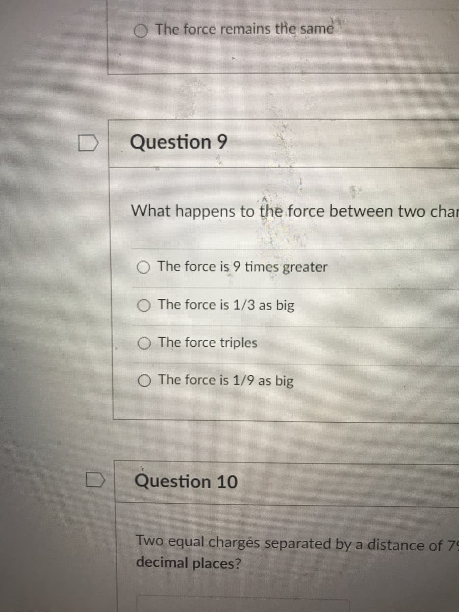 O The force remains the same
Question 9
What happens to the force between two char
The force is 9 times greater
O The force is 1/3 as big
O The force triples
O The force is 1/9 as big
Question 10
Two equal chargés separated by a distance of 79
decimal places?
