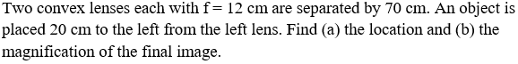 Two convex lenses each with f= 12 cm are separated by 70 cm. An object is
placed 20 cm to the left from the left lens. Find (a) the location and (b) the
magnification of the final image.
