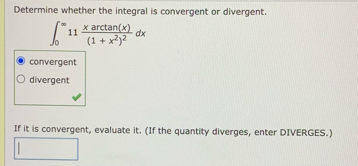 Determine whether the integral is convergent or divergent.
x arctan(x)
11
dx
(1 + x2)2
convergent
divergent
If it is convergent, evaluate it. (If the quantity diverges, enter DIVERGES.)
